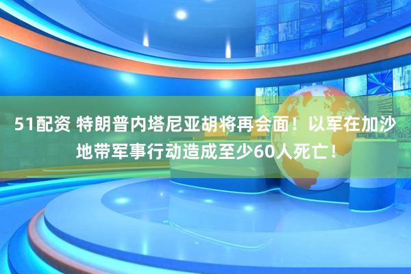 51配资 特朗普内塔尼亚胡将再会面！以军在加沙地带军事行动造成至少60人死亡！