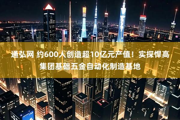 通弘网 约600人创造超10亿元产值！实探悍高集团基础五金自动化制造基地